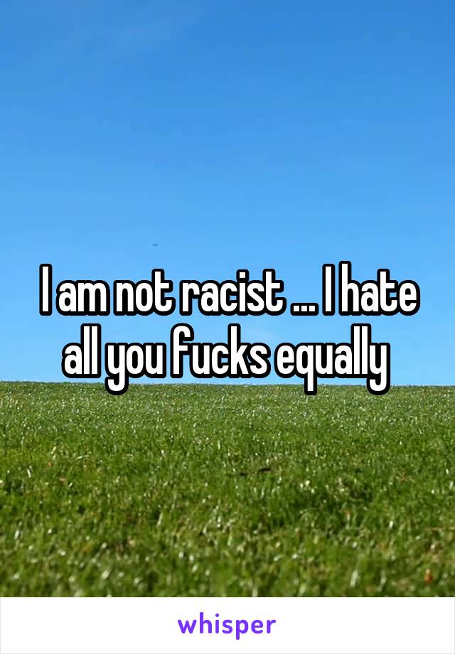 I am not racist ... I hate all you fucks equally 