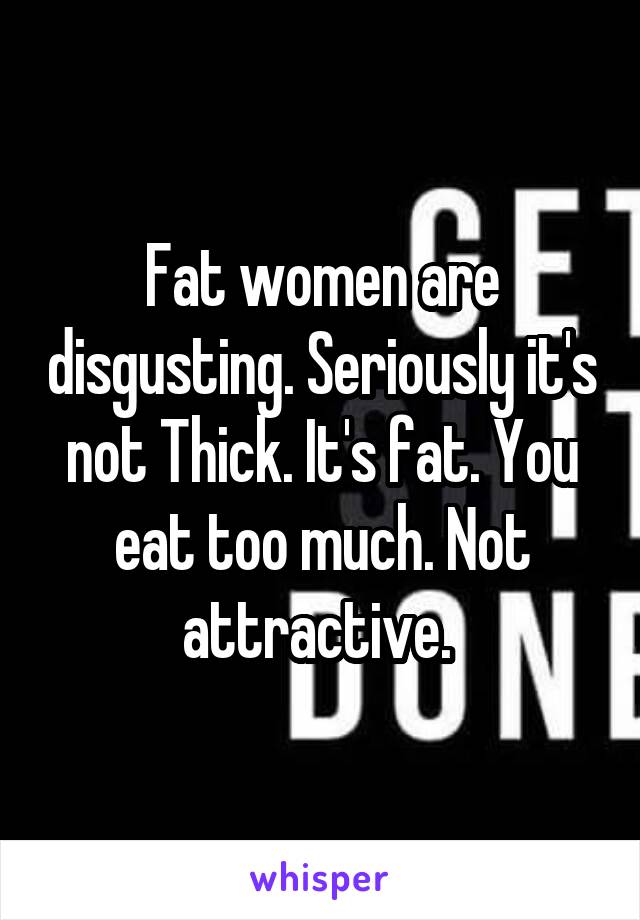 Fat women are disgusting. Seriously it's not Thick. It's fat. You eat too much. Not attractive. 