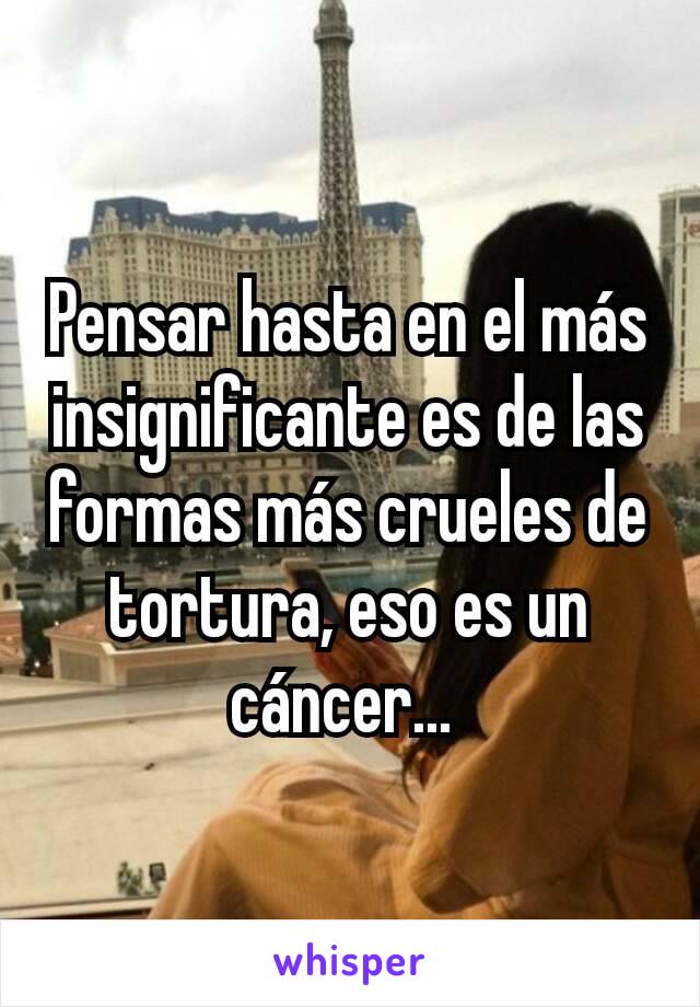 Pensar hasta en el más insignificante es de las formas más crueles de tortura, eso es un cáncer... 