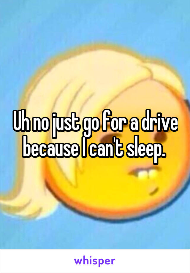 Uh no just go for a drive because I can't sleep. 