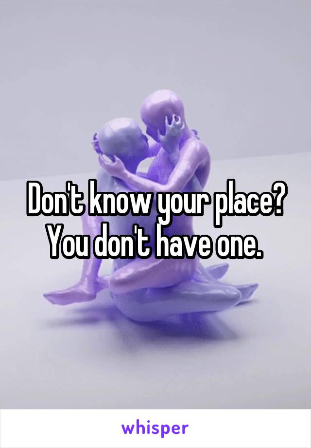 Don't know your place? You don't have one. 