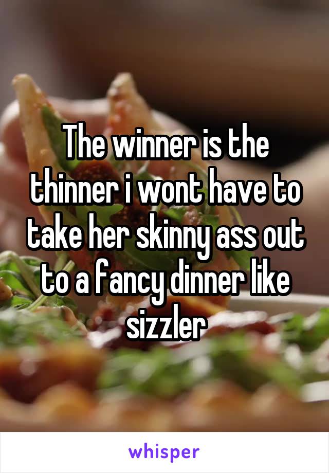 The winner is the thinner i wont have to take her skinny ass out to a fancy dinner like sizzler