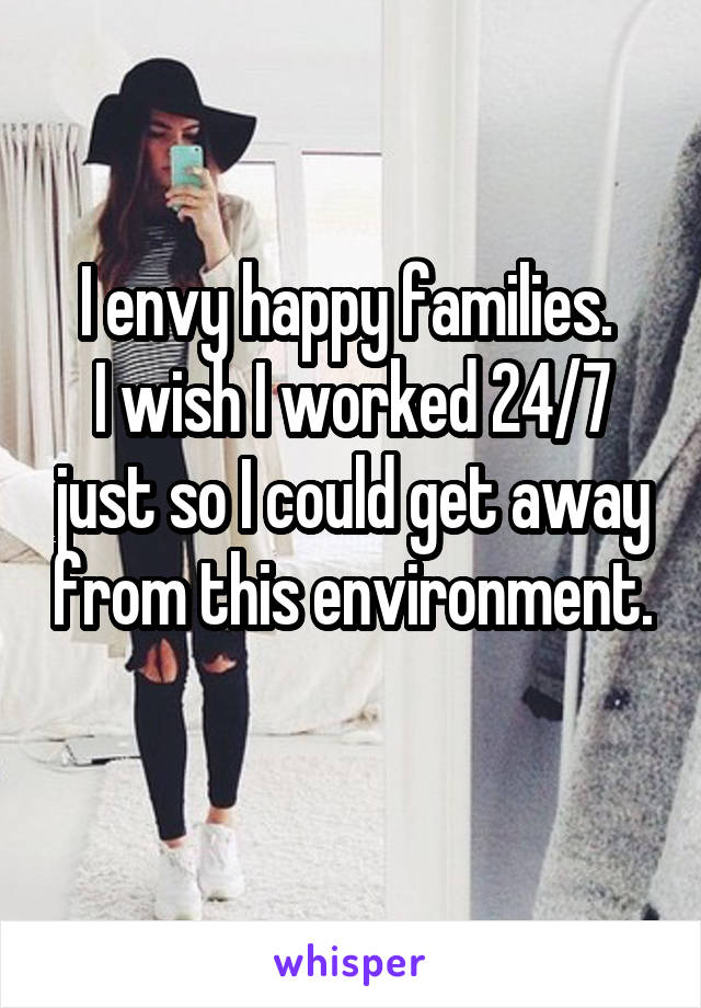 I envy happy families. 
I wish I worked 24/7 just so I could get away from this environment. 