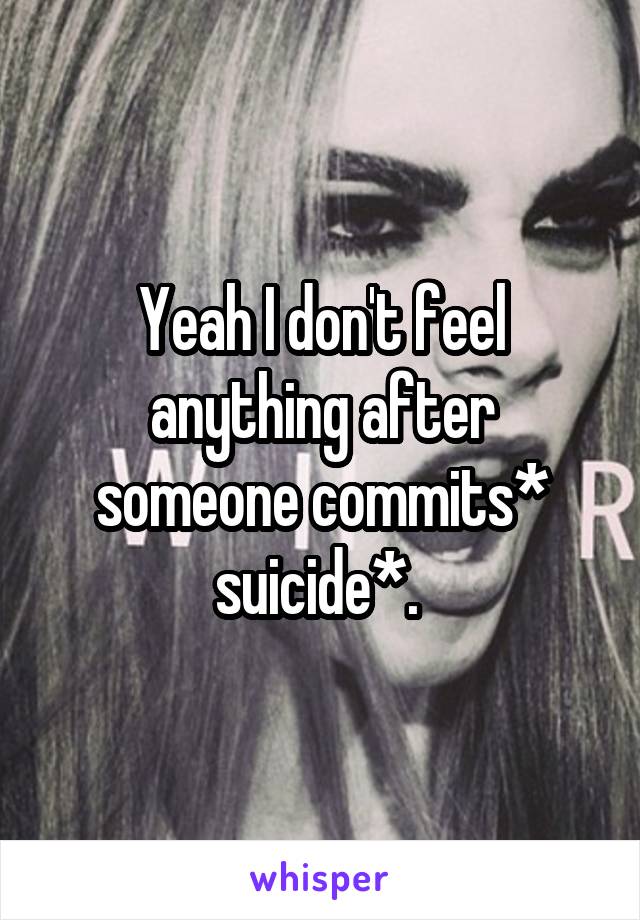 Yeah I don't feel anything after someone commits* suicide*. 