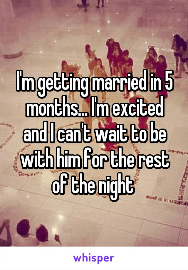 I'm getting married in 5 months... I'm excited and I can't wait to be with him for the rest of the night 