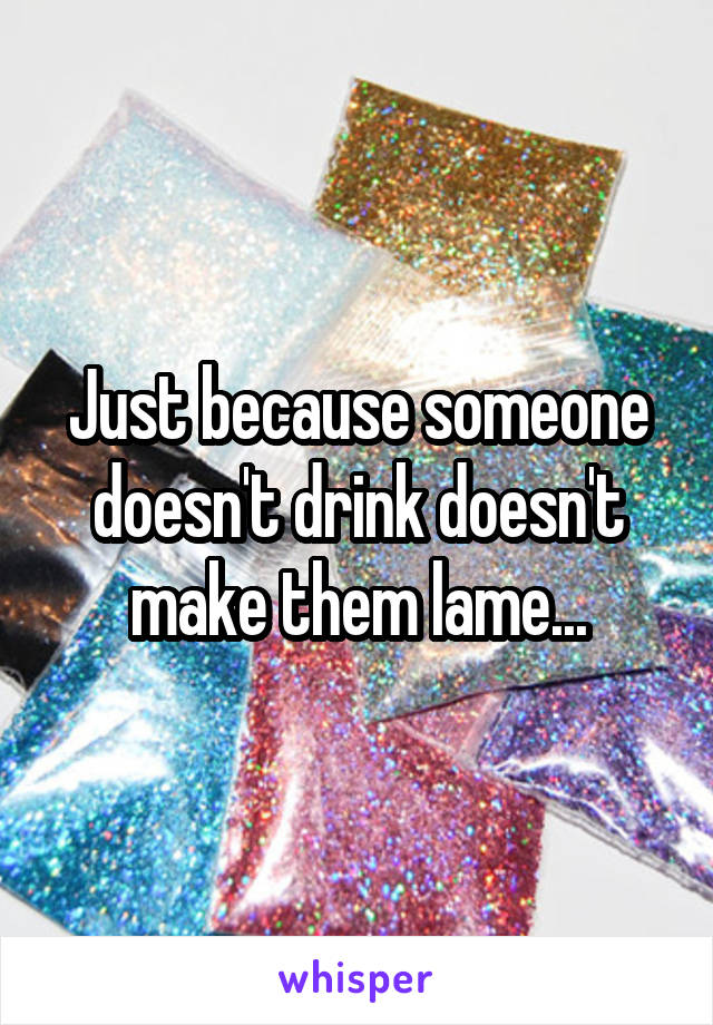 Just because someone doesn't drink doesn't make them lame...