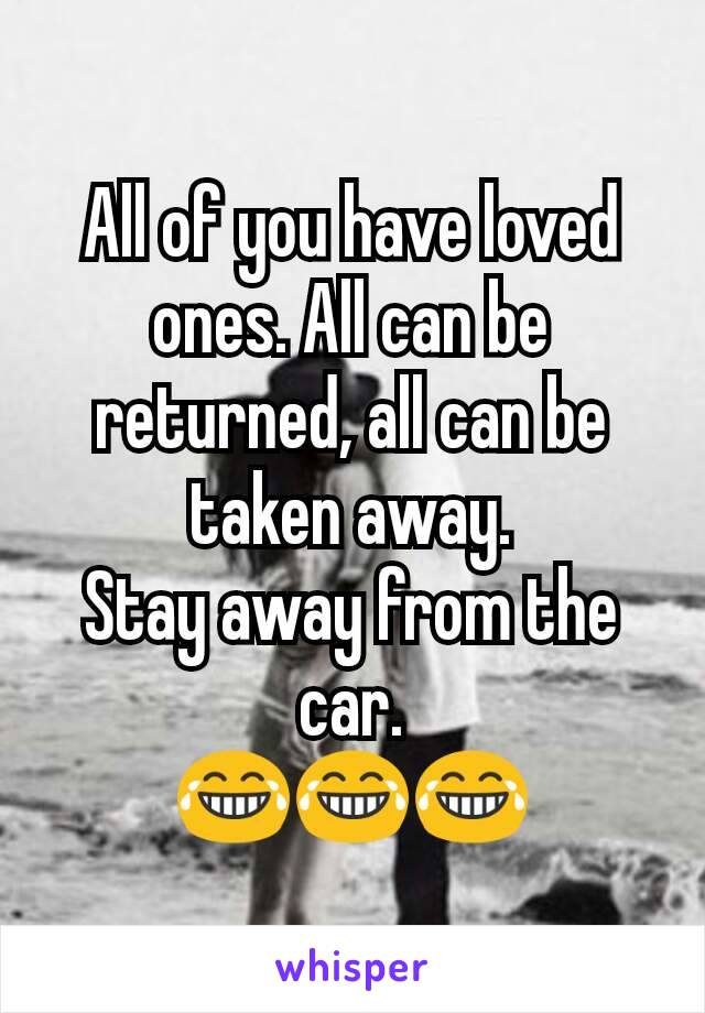 All of you have loved ones. All can be returned, all can be taken away.
Stay away from the car.
😂😂😂