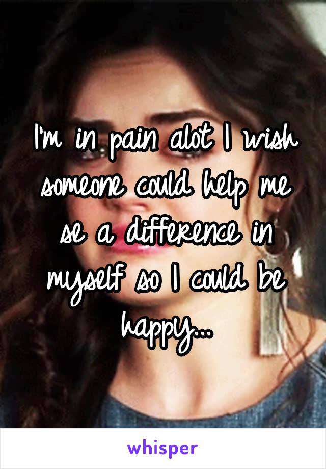 I'm in pain alot I wish someone could help me se a difference in myself so I could be happy...