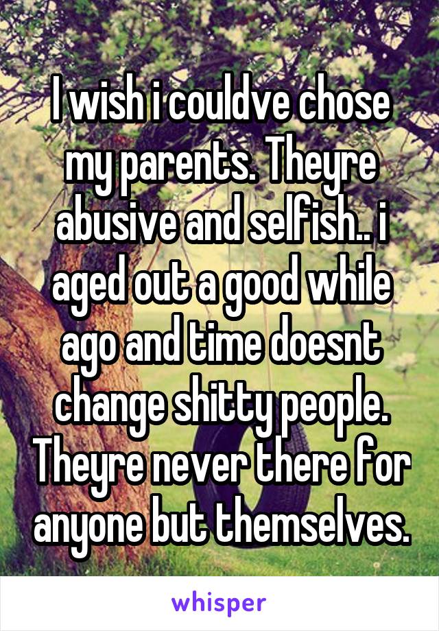 I wish i couldve chose my parents. Theyre abusive and selfish.. i aged out a good while ago and time doesnt change shitty people. Theyre never there for anyone but themselves.