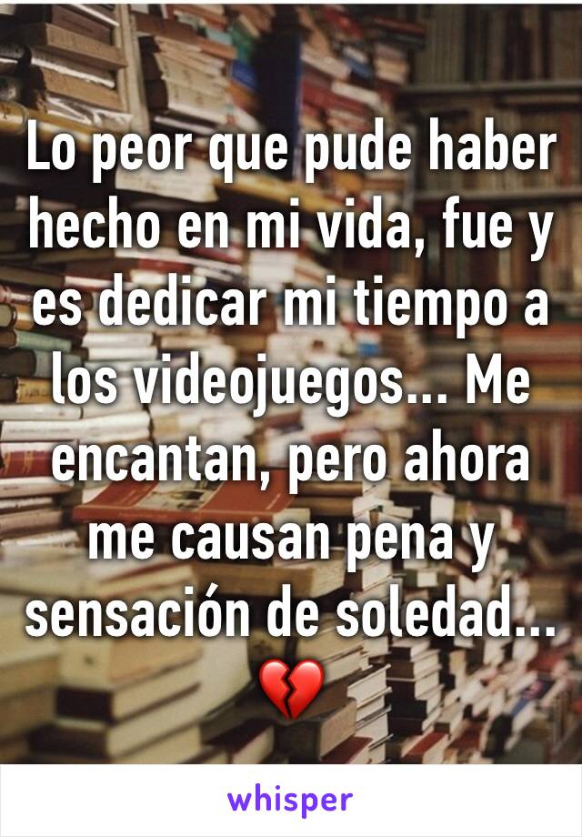 Lo peor que pude haber hecho en mi vida, fue y es dedicar mi tiempo a los videojuegos... Me encantan, pero ahora me causan pena y sensación de soledad... 💔 