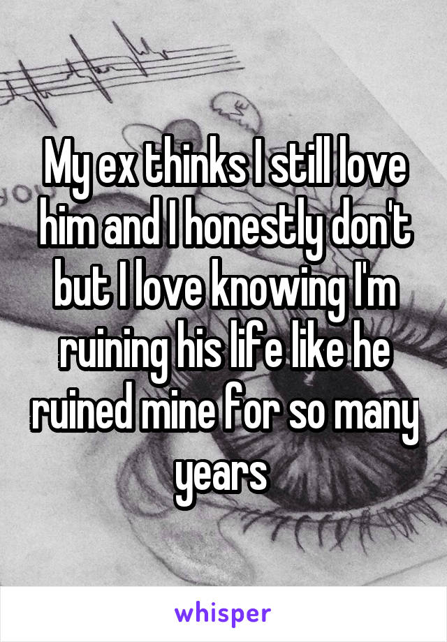 My ex thinks I still love him and I honestly don't but I love knowing I'm ruining his life like he ruined mine for so many years 