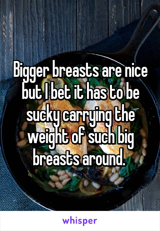 Bigger breasts are nice but I bet it has to be sucky carrying the weight of such big breasts around. 