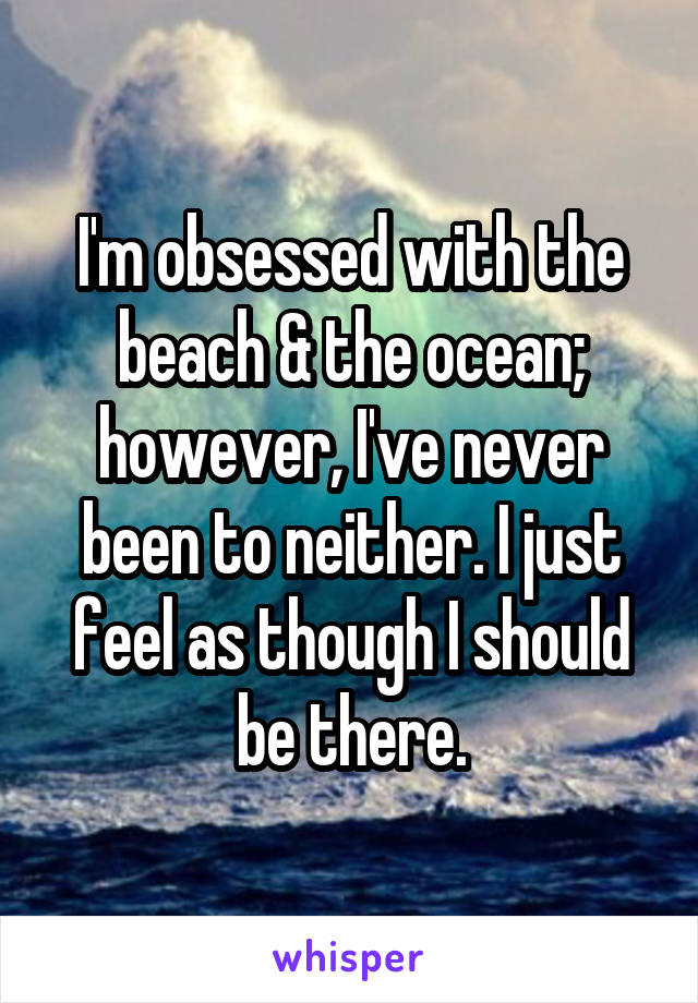 I'm obsessed with the beach & the ocean; however, I've never been to neither. I just feel as though I should be there.