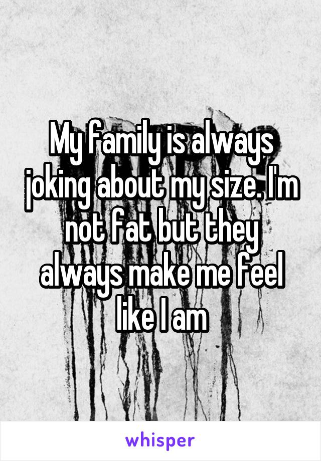 My family is always joking about my size. I'm not fat but they always make me feel like I am