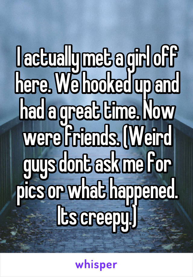 I actually met a girl off here. We hooked up and had a great time. Now were friends. (Weird guys dont ask me for pics or what happened. Its creepy.)