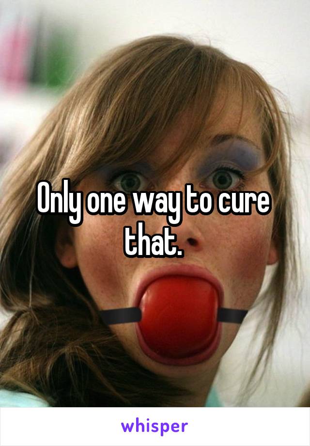 Only one way to cure  that. 