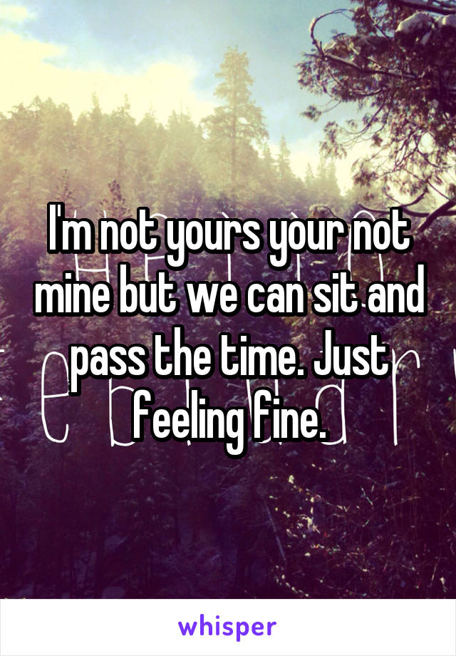 I'm not yours your not mine but we can sit and pass the time. Just feeling fine.