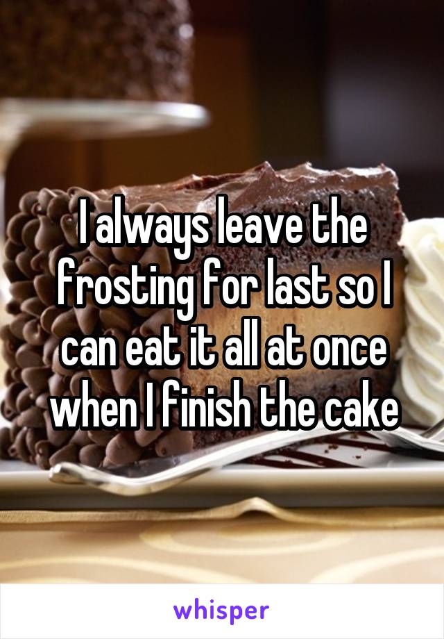 I always leave the frosting for last so I can eat it all at once when I finish the cake