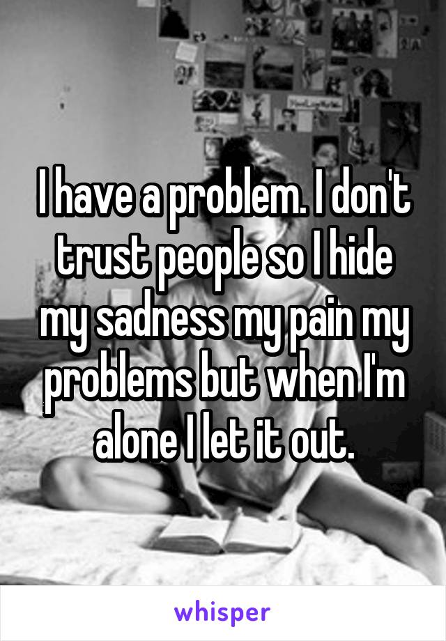 I have a problem. I don't trust people so I hide my sadness my pain my problems but when I'm alone I let it out.