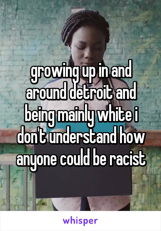 growing up in and around detroit and being mainly white i don't understand how anyone could be racist