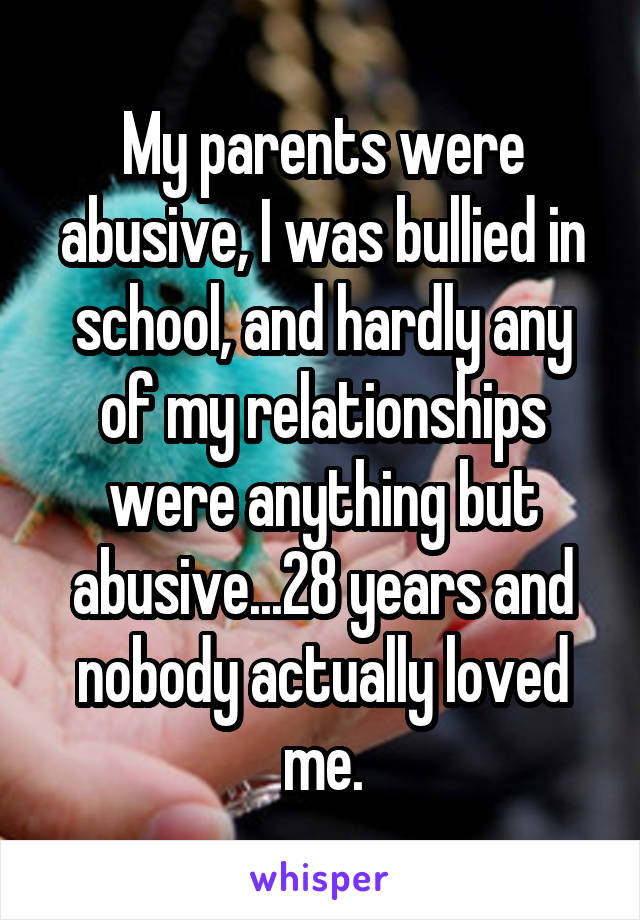 My parents were abusive, I was bullied in school, and hardly any of my relationships were anything but abusive...28 years and nobody actually loved me.