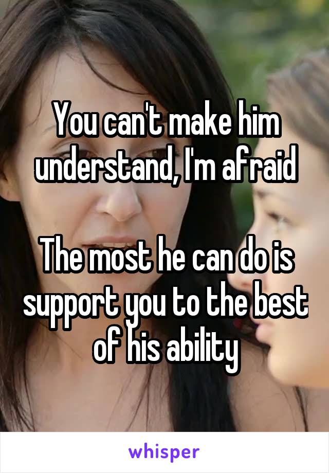 You can't make him understand, I'm afraid

The most he can do is support you to the best of his ability