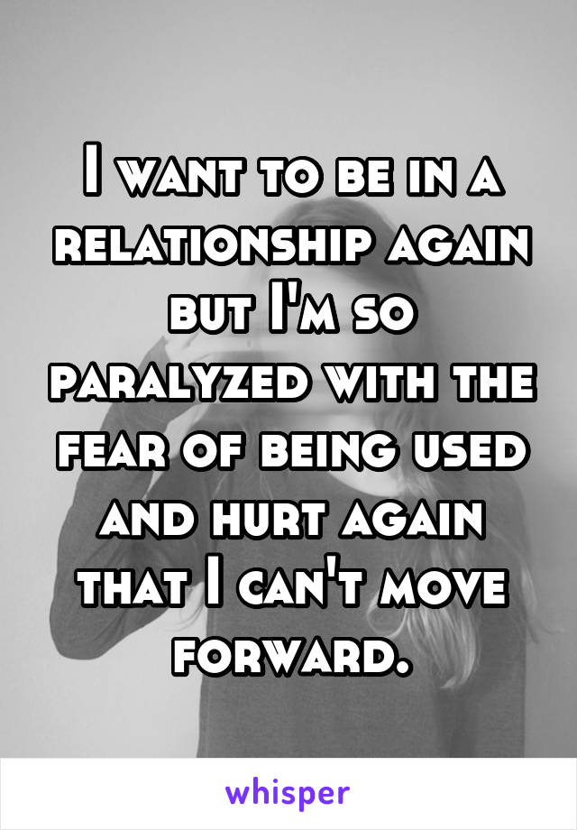 I want to be in a relationship again but I'm so paralyzed with the fear of being used and hurt again that I can't move forward.