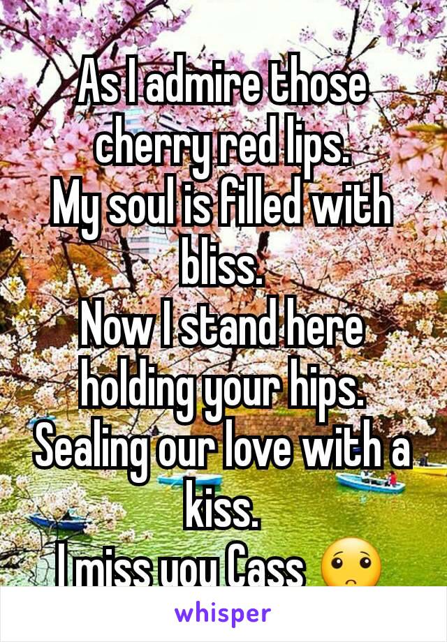 As I admire those cherry red lips.
My soul is filled with bliss.
Now I stand here holding your hips.
Sealing our love with a kiss.
I miss you Cass 🙁