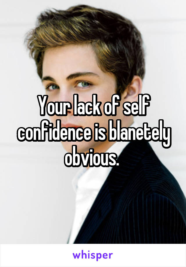 Your lack of self confidence is blanetely obvious. 