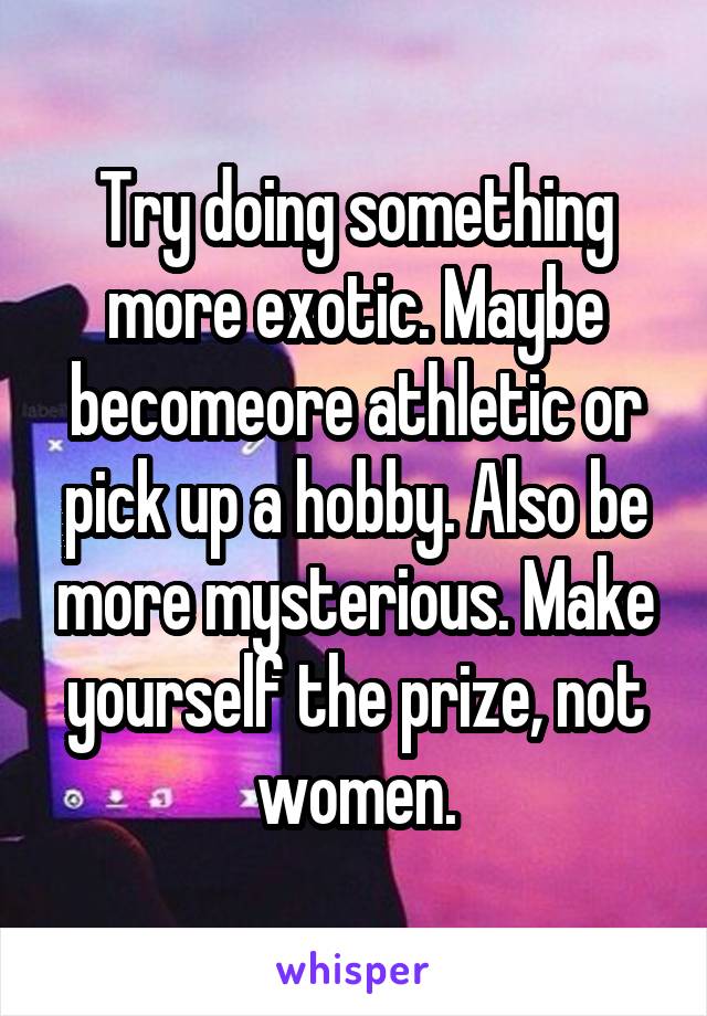 Try doing something more exotic. Maybe becomeore athletic or pick up a hobby. Also be more mysterious. Make yourself the prize, not women.