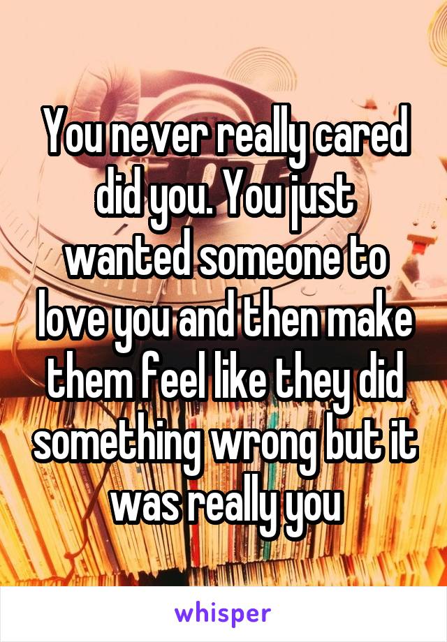 You never really cared did you. You just wanted someone to love you and then make them feel like they did something wrong but it was really you