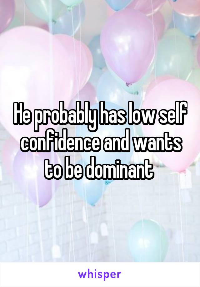 He probably has low self confidence and wants to be dominant 