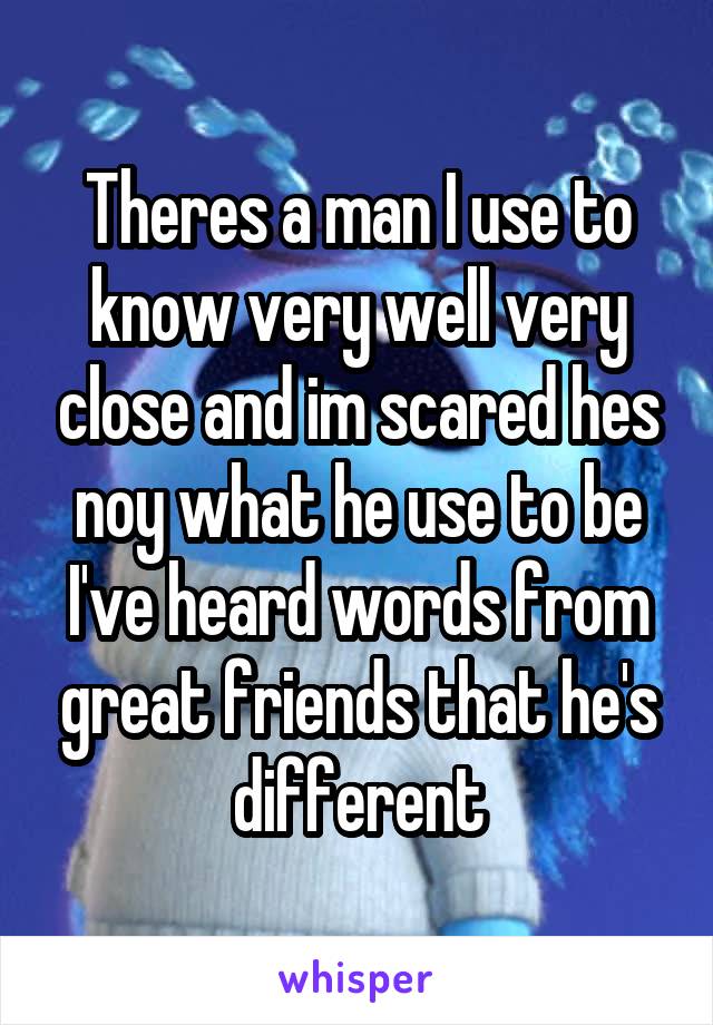 Theres a man I use to know very well very close and im scared hes noy what he use to be I've heard words from great friends that he's different