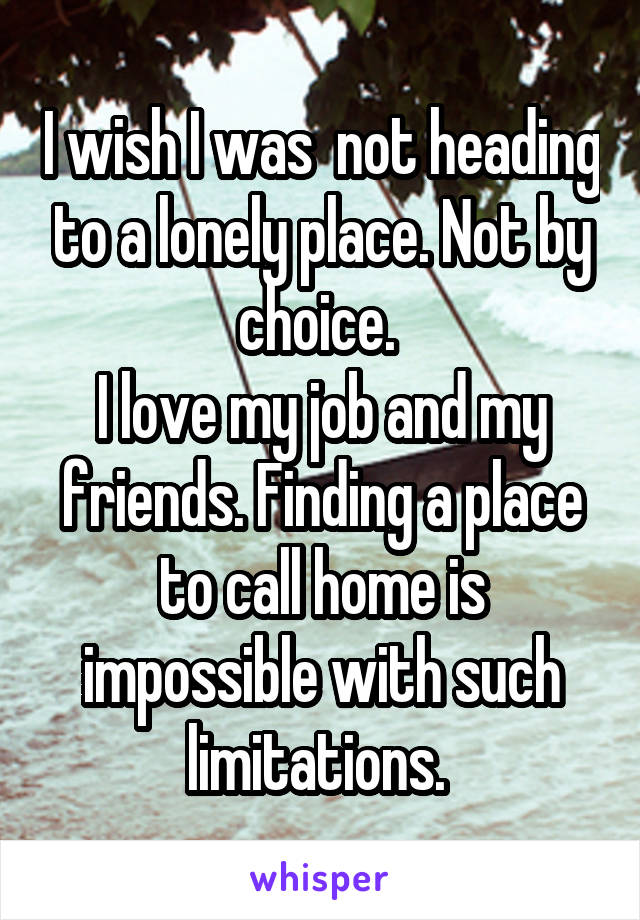 I wish I was  not heading to a lonely place. Not by choice. 
I love my job and my friends. Finding a place to call home is impossible with such limitations. 