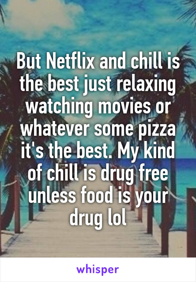 But Netflix and chill is the best just relaxing watching movies or whatever some pizza it's the best. My kind of chill is drug free unless food is your drug lol