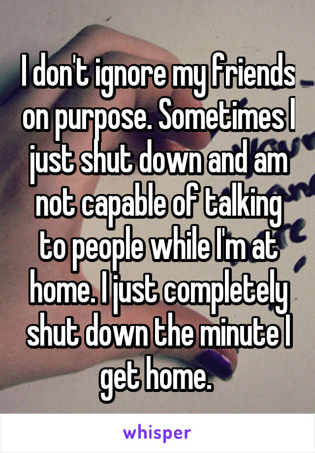 I don't ignore my friends on purpose. Sometimes I just shut down and am not capable of talking to people while I'm at home. I just completely shut down the minute I get home. 