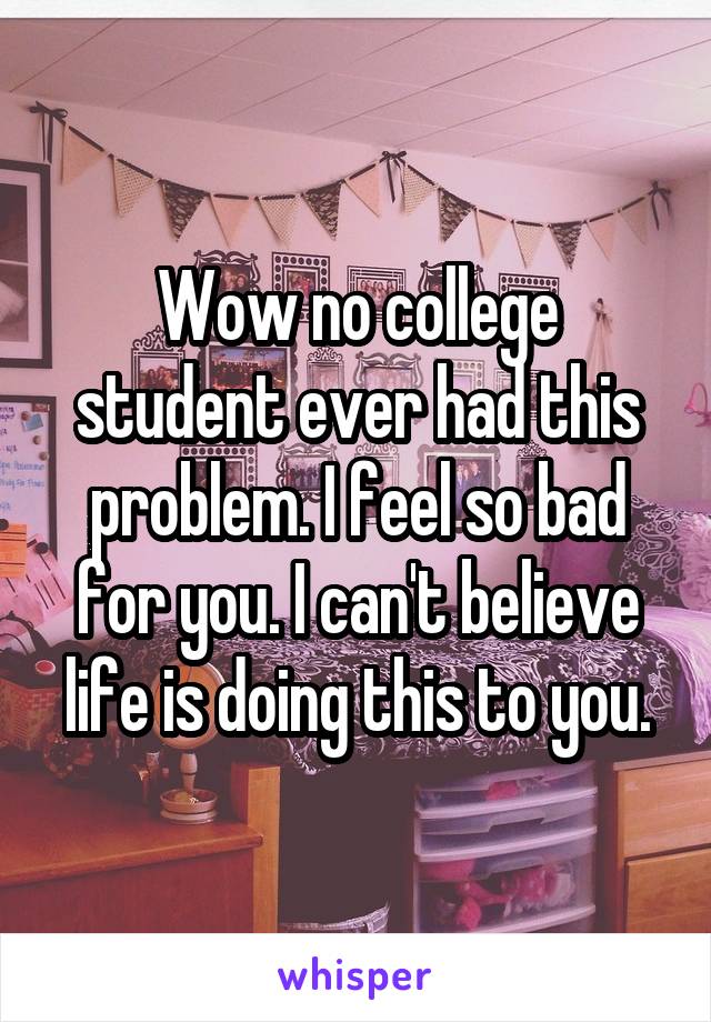 Wow no college student ever had this problem. I feel so bad for you. I can't believe life is doing this to you.