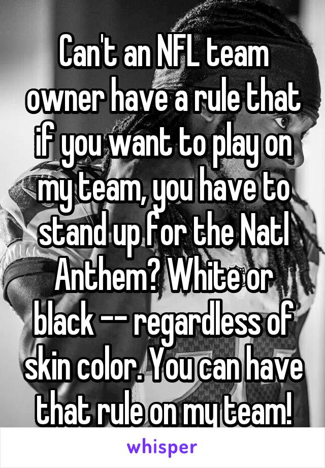 Can't an NFL team owner have a rule that if you want to play on my team, you have to stand up for the Natl Anthem? White or black -- regardless of skin color. You can have that rule on my team!