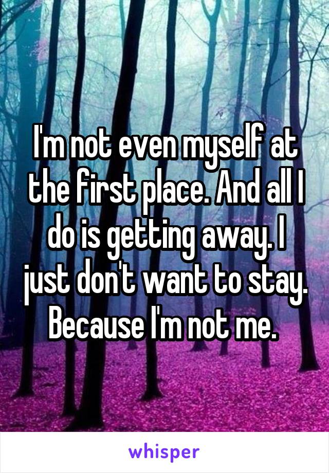 I'm not even myself at the first place. And all I do is getting away. I just don't want to stay. Because I'm not me. 