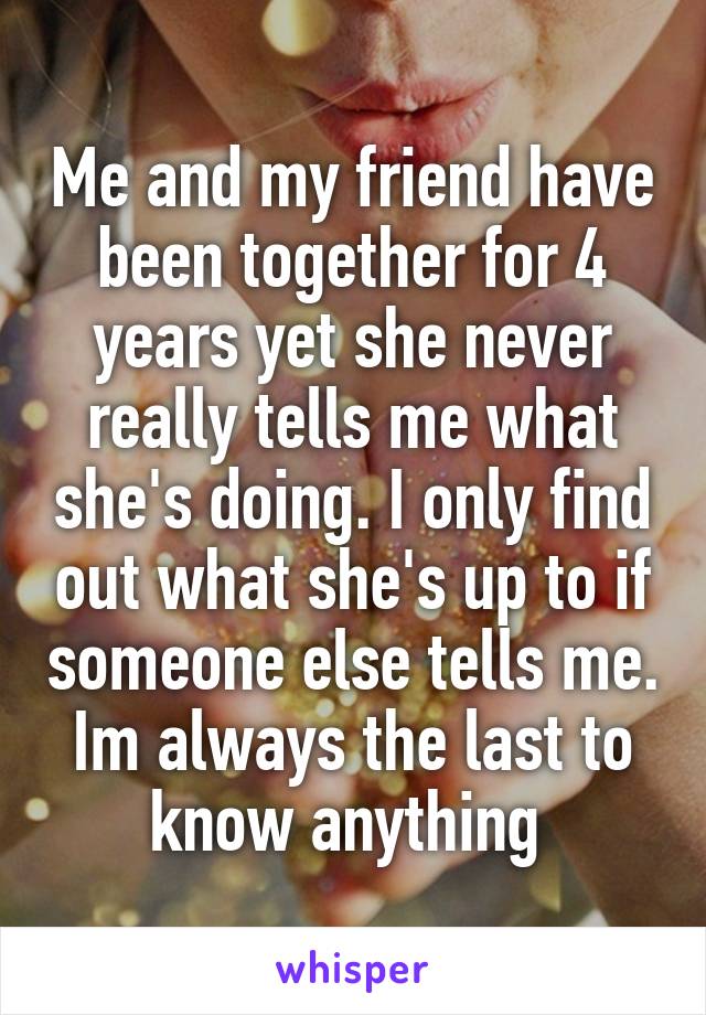 Me and my friend have been together for 4 years yet she never really tells me what she's doing. I only find out what she's up to if someone else tells me. Im always the last to know anything 