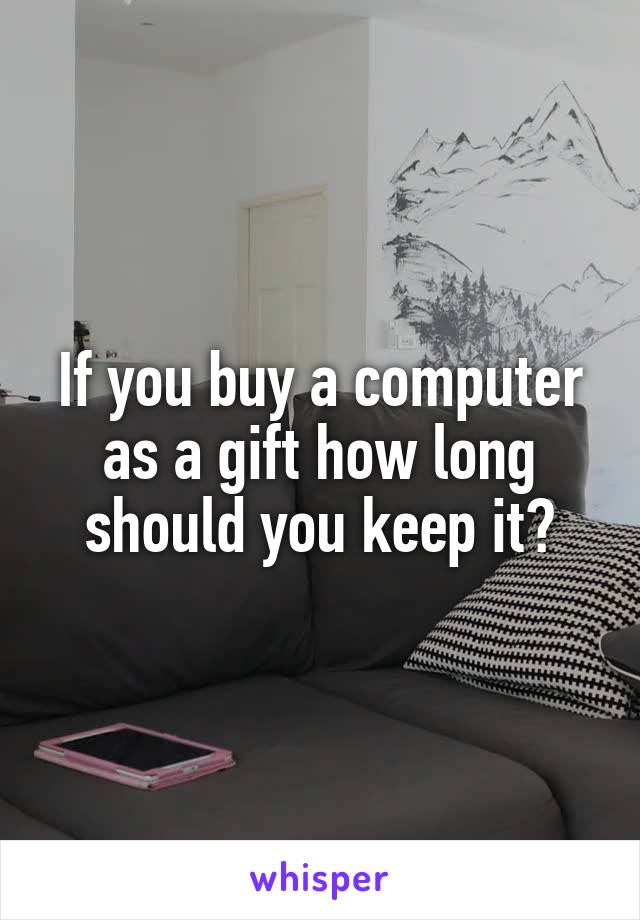 If you buy a computer as a gift how long should you keep it?