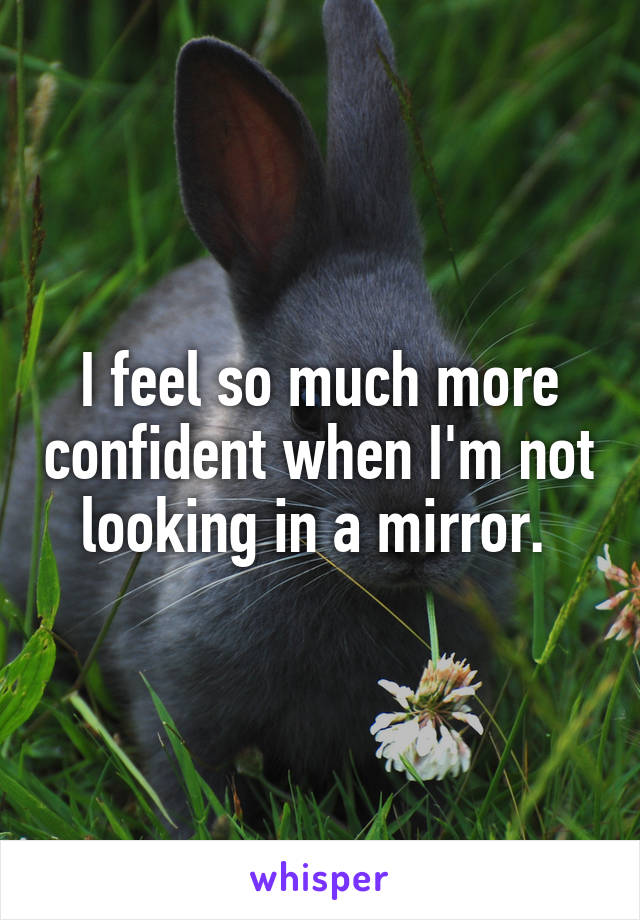 I feel so much more confident when I'm not looking in a mirror. 