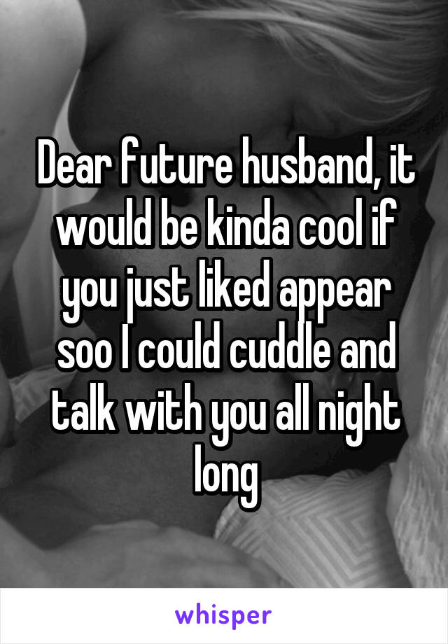 Dear future husband, it would be kinda cool if you just liked appear soo I could cuddle and talk with you all night long