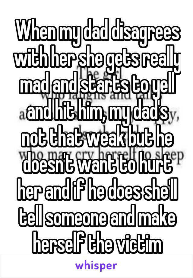 When my dad disagrees with her she gets really mad and starts to yell and hit him, my dad's not that weak but he doesn't want to hurt her and if he does she'll tell someone and make herself the victim