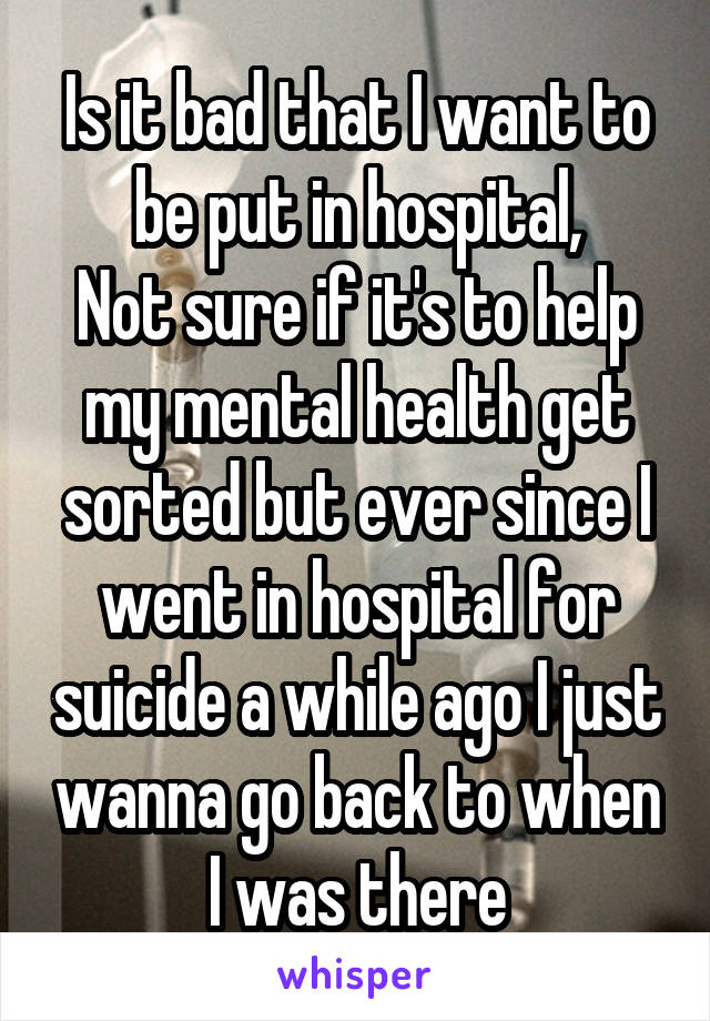 Is it bad that I want to be put in hospital,
Not sure if it's to help my mental health get sorted but ever since I went in hospital for suicide a while ago I just wanna go back to when I was there