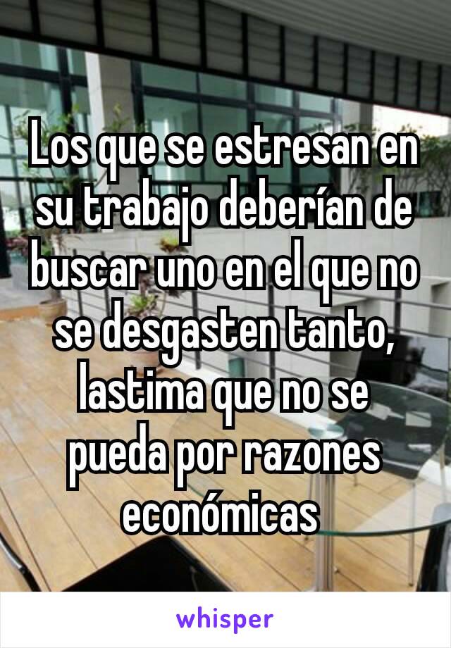 Los que se estresan en su trabajo deberían de buscar uno en el que no se desgasten tanto, lastima que no se pueda por razones económicas 