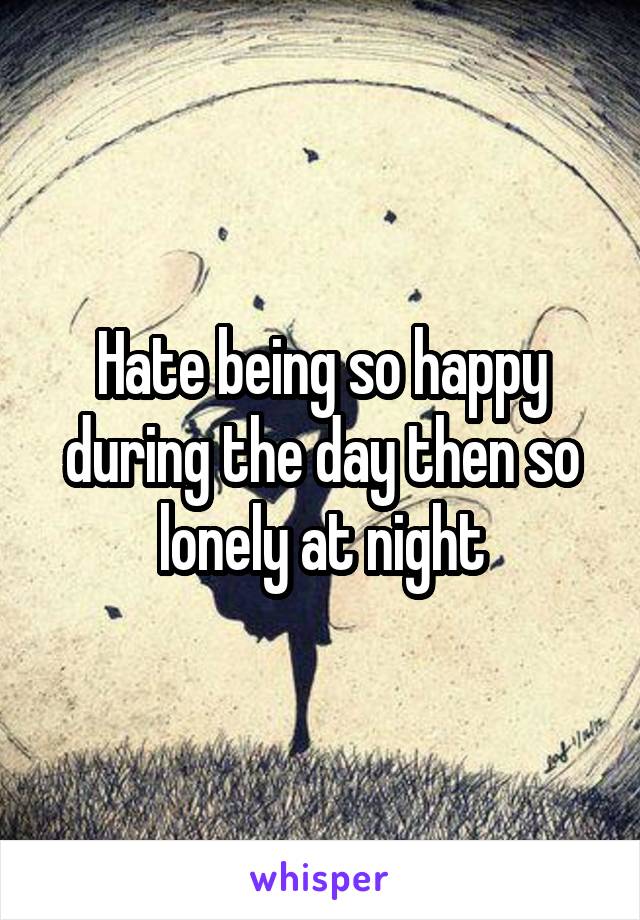 Hate being so happy during the day then so lonely at night