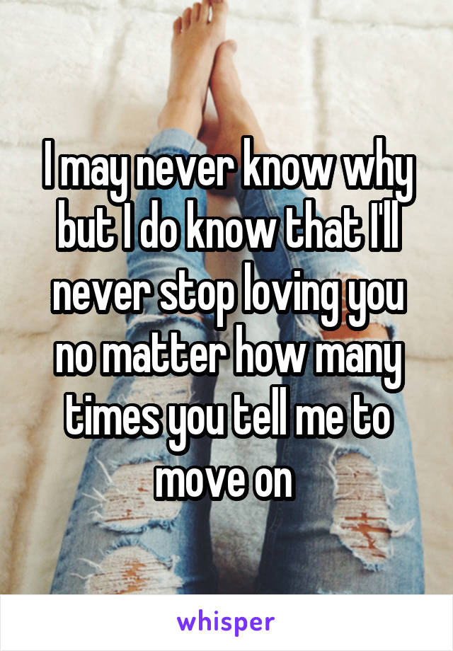 I may never know why but I do know that I'll never stop loving you no matter how many times you tell me to move on 