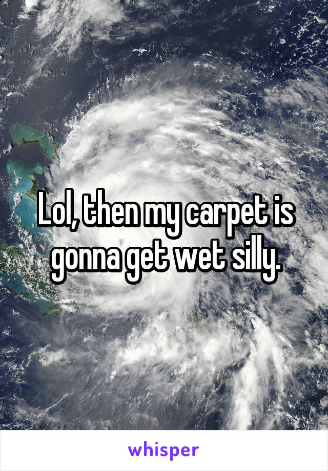 Lol, then my carpet is gonna get wet silly.