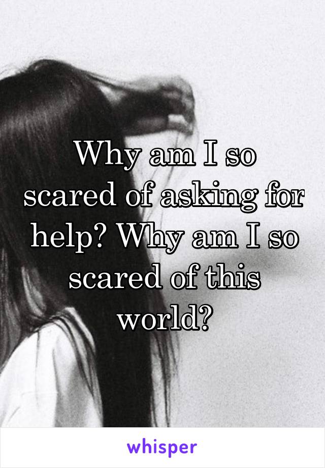 Why am I so scared of asking for help? Why am I so scared of this world?